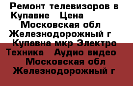 Ремонт телевизоров в Купавне › Цена ­ 2 000 - Московская обл., Железнодорожный г., Купавна мкр Электро-Техника » Аудио-видео   . Московская обл.,Железнодорожный г.